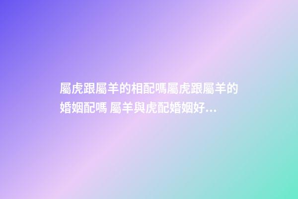 屬虎跟屬羊的相配嗎屬虎跟屬羊的婚姻配嗎 屬羊與虎配婚姻好不好-第1張-觀點-玄機派